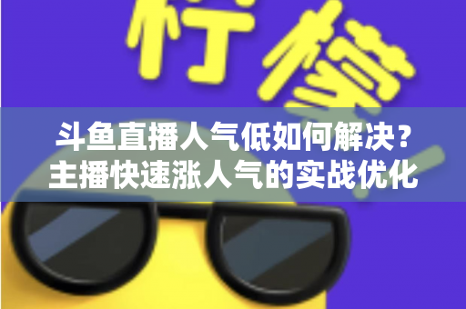 斗鱼直播人气低如何解决?主播快速涨人气的实战优化指南 斗鱼直播人气低如何解决?主播快速涨人气的实战优化指南