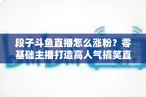 段子斗鱼直播怎么涨粉?零基础主播打造高人气搞笑直播间的实战攻略 段子斗鱼直播怎么涨粉?零基础主播打造高人气搞笑直播间的实战攻略