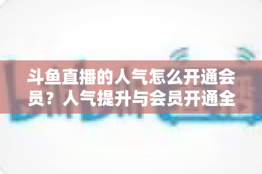 斗鱼直播的人气怎么开通会员？人气提升与会员开通全攻略