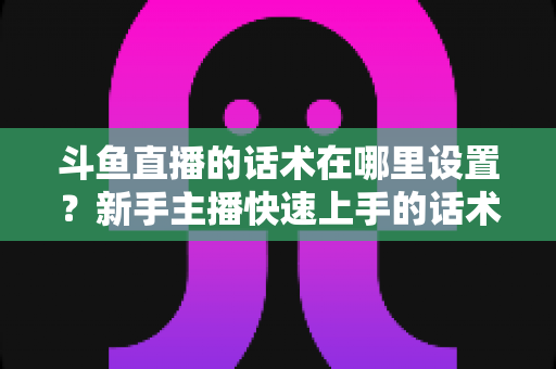 斗鱼直播的话术在哪里设置?新手主播快速上手的话术配置与运营全攻略 斗鱼直播的话术在哪里设置?新手主播快速上手的话术配置与运营全攻略