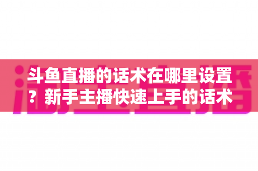 斗鱼直播的话术在哪里设置?新手主播快速上手的话术配置与运营全攻略 斗鱼直播的话术在哪里设置?新手主播快速上手的话术配置与运营全攻略