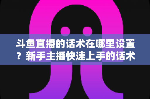 斗鱼直播的话术在哪里设置？新手主播快速上手的话术配置与运营全攻略