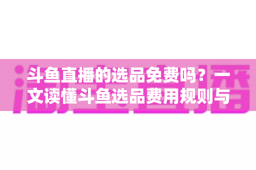 斗鱼直播的选品免费吗？一文读懂斗鱼选品费用规则与带货省钱攻略