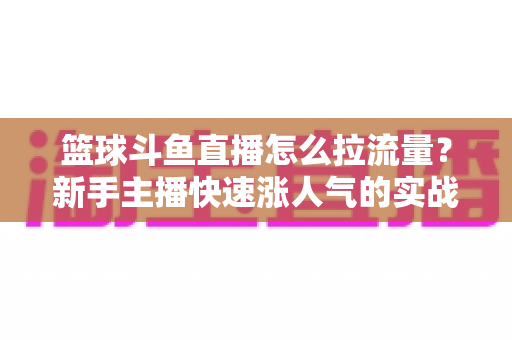 篮球斗鱼直播怎么拉流量？新手主播快速涨人气的实战运营指南