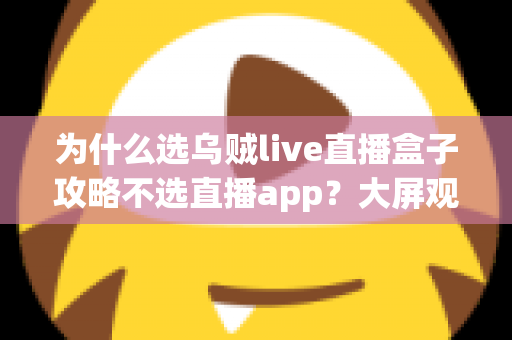 为什么选乌贼live直播盒子攻略不选直播app？大屏观影新时代的深度对比与实用指南