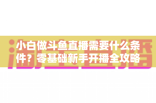 小白做斗鱼直播需要什么条件?零基础新手开播全攻略与必备条件清单 小白做斗鱼直播需要什么条件?零基础新手开播全攻略与必备条件清单