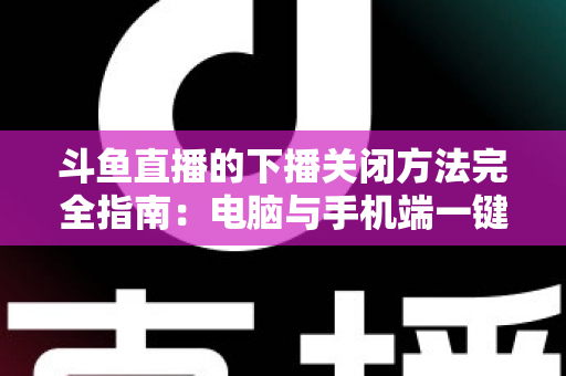 斗鱼直播的下播关闭方法完全指南：电脑与手机端一键结束直播的实用教程