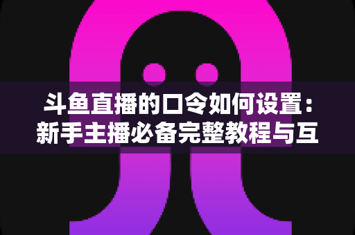 斗鱼直播的口令如何设置：新手主播必备完整教程与互动运营技巧全解析