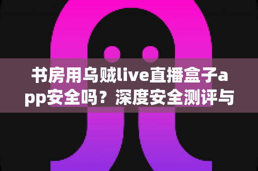 书房用乌贼live直播盒子app安全吗?深度安全测评与避坑指南全解析 书房用乌贼live直播盒子app安全吗?深度安全测评与避坑指南全解析