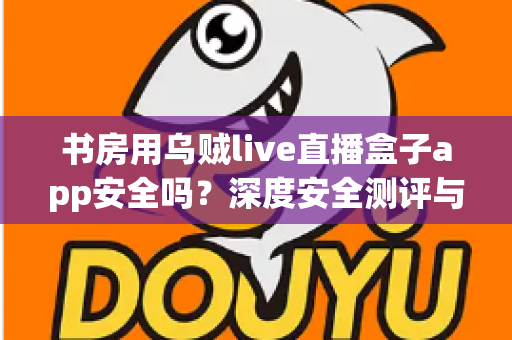 书房用乌贼live直播盒子app安全吗？深度安全测评与避坑指南全解析