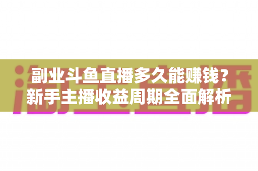 副业斗鱼直播多久能赚钱?新手主播收益周期全面解析与实战指南 副业斗鱼直播多久能赚钱?新手主播收益周期全面解析与实战指南