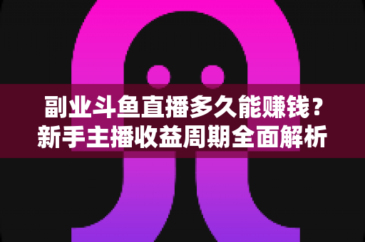 副业斗鱼直播多久能赚钱?新手主播收益周期全面解析与实战指南 副业斗鱼直播多久能赚钱?新手主播收益周期全面解析与实战指南