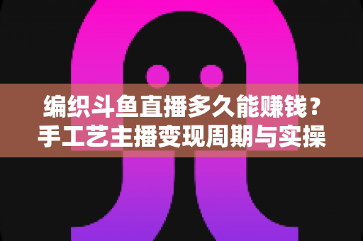 编织斗鱼直播多久能赚钱?手工艺主播变现周期与实操策略完全指南 编织斗鱼直播多久能赚钱?手工艺主播变现周期与实操策略完全指南