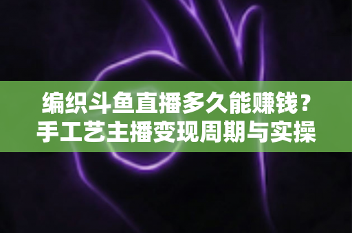 编织斗鱼直播多久能赚钱？手工艺主播变现周期与实操策略完全指南