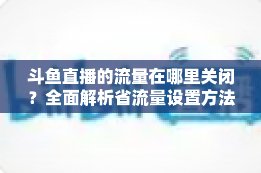 斗鱼直播的流量在哪里关闭?全面解析省流量设置方法与实用技巧 斗鱼直播的流量在哪里关闭?全面解析省流量设置方法与实用技巧