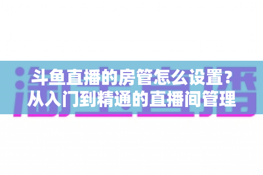斗鱼直播的房管怎么设置？从入门到精通的直播间管理全攻略