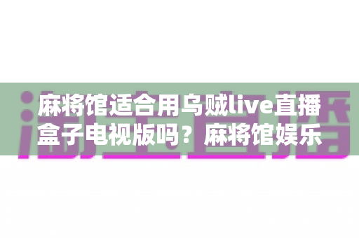 麻将馆适合用乌贼live直播盒子电视版吗?麻将馆娱乐设备升级全攻略与实用体验解析 麻将馆适合用乌贼live直播盒子电视版吗?麻将馆娱乐设备升级全攻略与实用体验解析