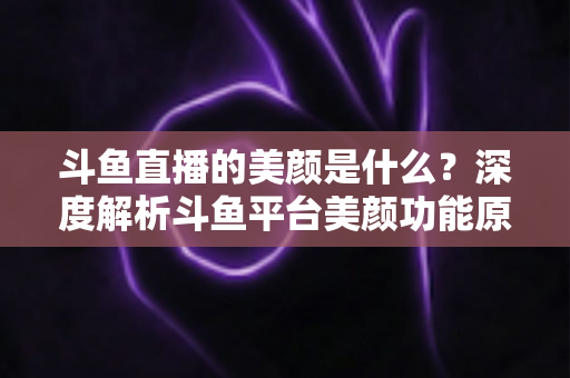 斗鱼直播的美颜是什么？深度解析斗鱼平台美颜功能原理、使用方法与实用技巧