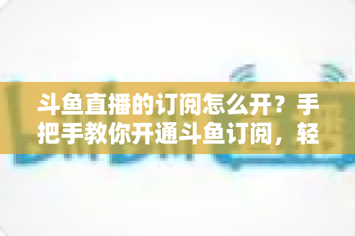 斗鱼直播的订阅怎么开?手把手教你开通斗鱼订阅,轻松解锁粉丝专属权益 斗鱼直播的订阅怎么开?手把手教你开通斗鱼订阅,轻松解锁粉丝专属权益