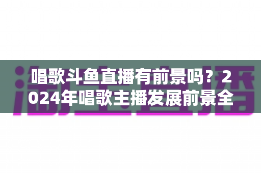 唱歌斗鱼直播有前景吗？2024年唱歌主播发展前景全面解析与入行指南