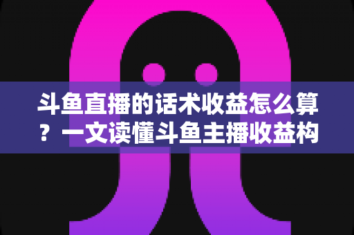 斗鱼直播的话术收益怎么算？一文读懂斗鱼主播收益构成、分成规则与话术变现技巧