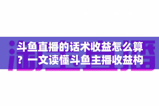 斗鱼直播的话术收益怎么算？一文读懂斗鱼主播收益构成、分成规则与话术变现技巧