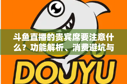 斗鱼直播的贵宾席要注意什么?功能解析、消费避坑与理性观看全指南 斗鱼直播的贵宾席要注意什么?功能解析、消费避坑与理性观看全指南