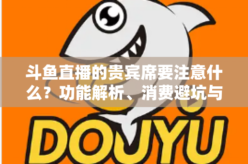斗鱼直播的贵宾席要注意什么?功能解析、消费避坑与理性观看全指南 斗鱼直播的贵宾席要注意什么?功能解析、消费避坑与理性观看全指南