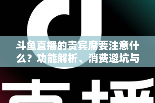 斗鱼直播的贵宾席要注意什么?功能解析、消费避坑与理性观看全指南 斗鱼直播的贵宾席要注意什么?功能解析、消费避坑与理性观看全指南