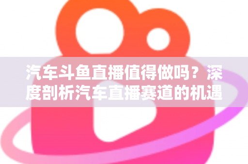 汽车斗鱼直播值得做吗?深度剖析汽车直播赛道的机遇、变现与入局指南 汽车斗鱼直播值得做吗?深度剖析汽车直播赛道的机遇、变现与入局指南
