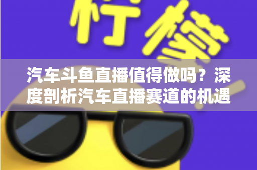 汽车斗鱼直播值得做吗？深度剖析汽车直播赛道的机遇、变现与入局指南
