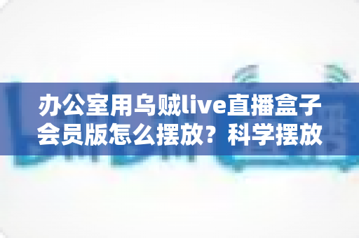办公室用乌贼live直播盒子会员版怎么摆放？科学摆放全攻略，让直播效果与办公效率双提升