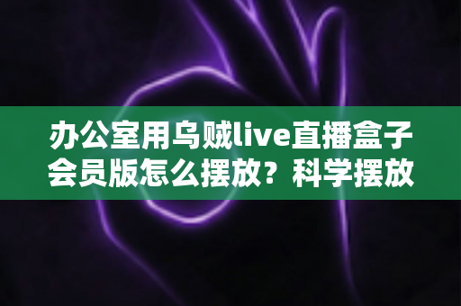 办公室用乌贼live直播盒子会员版怎么摆放？科学摆放全攻略，让直播效果与办公效率双提升
