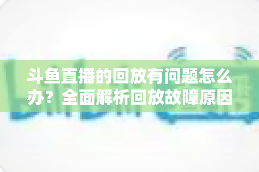 斗鱼直播的回放有问题怎么办?全面解析回放故障原因与实用解决方法 斗鱼直播的回放有问题怎么办?全面解析回放故障原因与实用解决方法