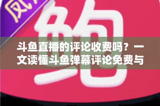 斗鱼直播的评论收费吗？一文读懂斗鱼弹幕评论免费与付费规则全解析