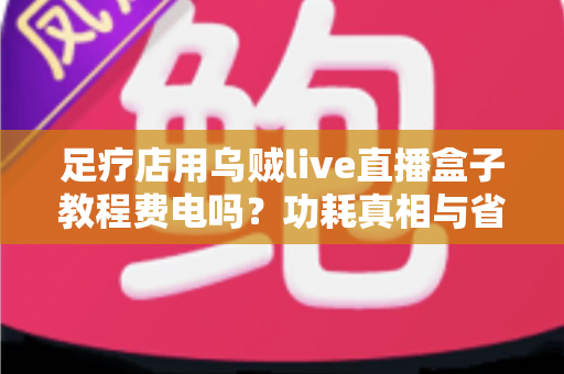 足疗店用乌贼live直播盒子教程费电吗?功耗真相与省电全攻略 足疗店用乌贼live直播盒子教程费电吗?功耗真相与省电全攻略
