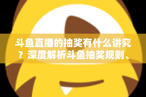 斗鱼直播的抽奖有什么讲究？深度解析斗鱼抽奖规则、参与技巧与避坑指南