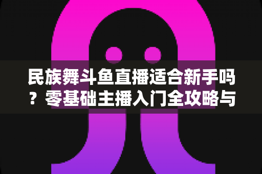 民族舞斗鱼直播适合新手吗？零基础主播入门全攻略与实战指南