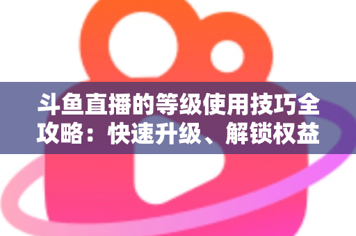 斗鱼直播的等级使用技巧全攻略:快速升级、解锁权益与玩转直播间的实用指南 斗鱼直播的等级使用技巧全攻略:快速升级、解锁权益与玩转直播间的实用指南