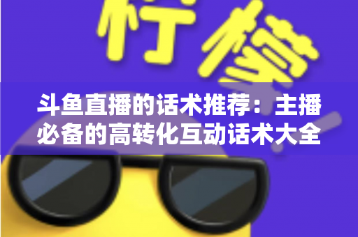 斗鱼直播的话术推荐：主播必备的高转化互动话术大全与实战技巧