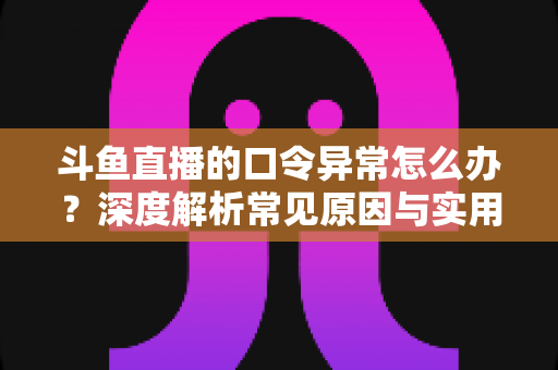 斗鱼直播的口令异常怎么办？深度解析常见原因与实用解决方案，轻松恢复直播互动体验