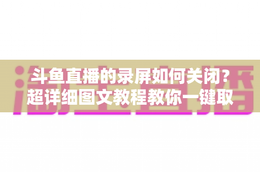 斗鱼直播的录屏如何关闭?超详细图文教程教你一键取消录制功能 斗鱼直播的录屏如何关闭?超详细图文教程教你一键取消录制功能
