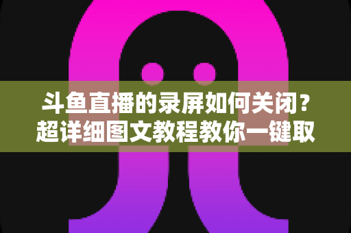 斗鱼直播的录屏如何关闭？超详细图文教程教你一键取消录制功能