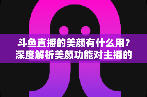 斗鱼直播的美颜有什么用?深度解析美颜功能对主播的五大价值与使用指南 斗鱼直播的美颜有什么用?深度解析美颜功能对主播的五大价值与使用指南