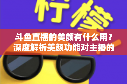斗鱼直播的美颜有什么用？深度解析美颜功能对主播的五大价值与使用指南