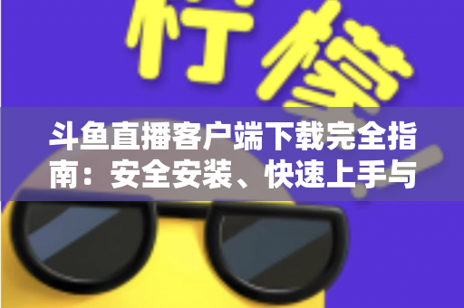 斗鱼直播客户端下载完全指南：安全安装、快速上手与常见问题一次讲清