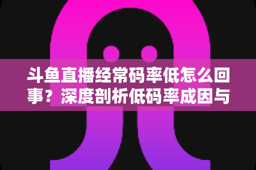 斗鱼直播经常码率低怎么回事？深度剖析低码率成因与实用优化全指南