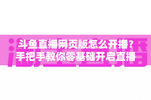 斗鱼直播网页版怎么开播?手把手教你零基础开启直播之旅 斗鱼直播网页版怎么开播?手把手教你零基础开启直播之旅