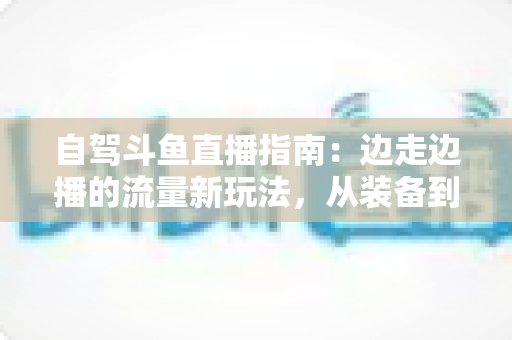 自驾斗鱼直播指南:边走边播的流量新玩法,从装备到变现一站式攻略 自驾斗鱼直播指南:边走边播的流量新玩法,从装备到变现一站式攻略