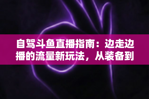 自驾斗鱼直播指南：边走边播的流量新玩法，从装备到变现一站式攻略